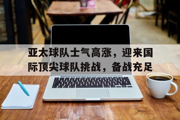 亚太球队士气高涨,迎来国际顶尖球队挑战,备战充足的简单介绍 亚太球队士气高涨,迎来国际顶尖球队挑战,备战充足的简单介绍